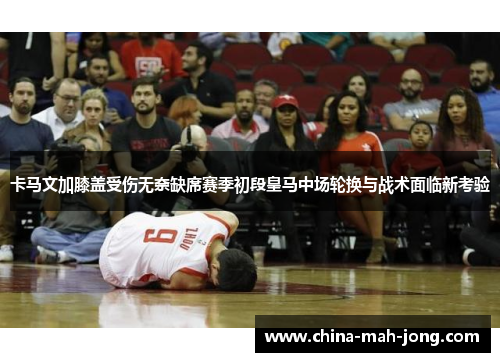 卡马文加膝盖受伤无奈缺席赛季初段皇马中场轮换与战术面临新考验 卡马文加膝盖受伤无奈缺席赛季初段皇马中场轮换与战术面临新考验