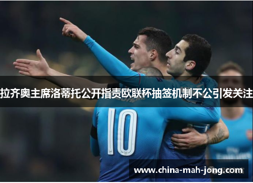 拉齐奥主席洛蒂托公开指责欧联杯抽签机制不公引发关注