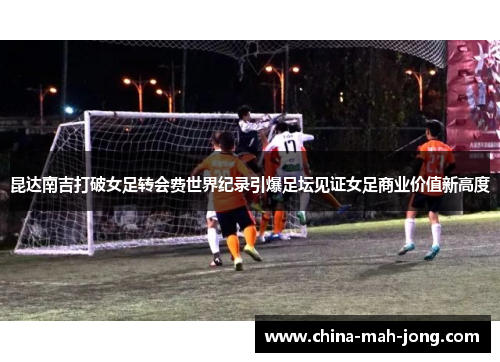 昆达南吉打破女足转会费世界纪录引爆足坛见证女足商业价值新高度