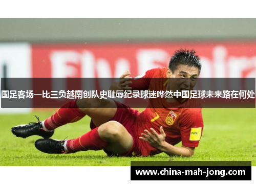 国足客场一比三负越南创队史耻辱纪录球迷哗然中国足球未来路在何处 国足客场一比三负越南创队史耻辱纪录球迷哗然中国足球未来路在何处